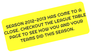 
SEASON 2012-2013 HAS COME TO A CLOSE. CHECKOUT THE LEAGUE TABLE PAGE TO SEE HOW YOU AND YOUR TEAMS DID THIS SEASON.