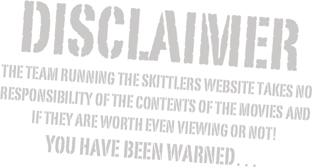 DISCLAIMER
THE TEAM RUNNING THE SKITTLERS WEBSITE TAKES NO RESPONSIBILITY OF THE CONTENTS OF THE MOVIES AND IF THEY ARE WORTH EVEN VIEWING OR NOT!
YOU HAVE BEEN WARNED…