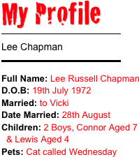 My Profile 
￼
Lee Chapman 
￼
Full Name: Lee Russell Chapman
D.O.B: 19th July 1972Married: to Vicki Date Married: 28th August
Children: 2 Boys, Connor Aged 7
  & Lewis Aged 4Pets: Cat called Wednesday