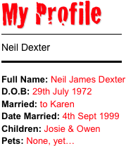 My Profile 
￼
Neil Dexter 
￼
Full Name: Neil James Dexter
D.O.B: 29th July 1972Married: to Karen Date Married: 4th Sept 1999
Children: Josie & OwenPets: None, yet…