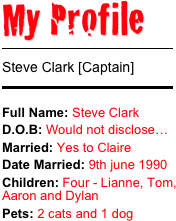 My Profile 
￼
Steve Clark [Captain]
￼
Full Name: Steve Clark
D.O.B: Would not disclose…Married: Yes to Claire Date Married: 9th june 1990
Children: Four - Lianne, Tom, Aaron and DylanPets: 2 cats and 1 dog