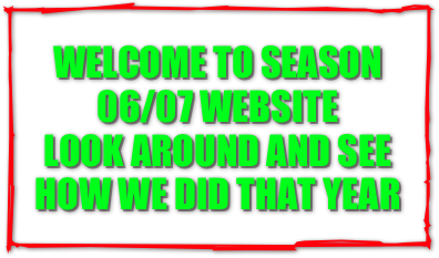 WELCOME TO SEASON 06/07 WEBSITE
LOOK AROUND AND SEE HOW WE DID THAT YEAR